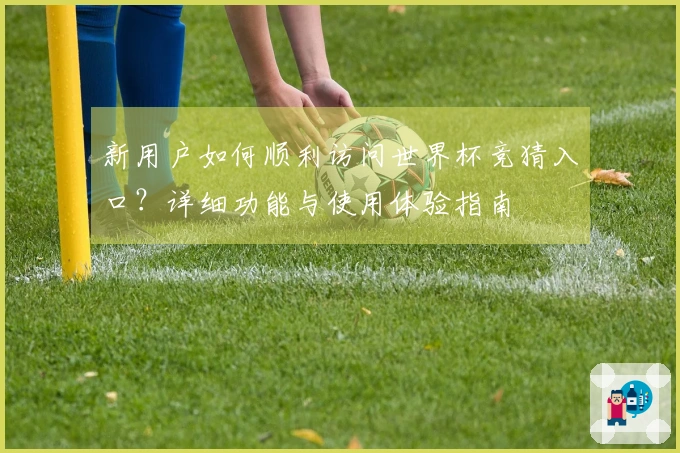 新用户如何顺利访问世界杯竞猜入口？详细功能与使用体验指南