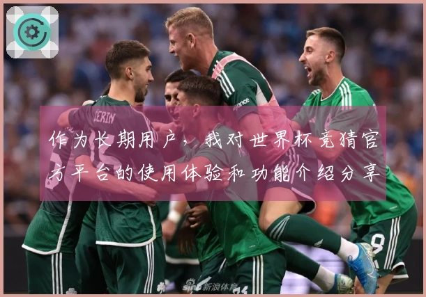 作为长期用户，我对世界杯竞猜官方平台的使用体验和功能介绍分享