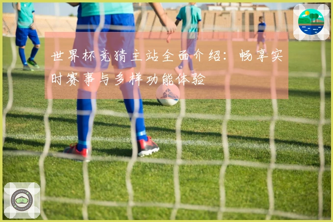 世界杯竞猜主站全面介绍：畅享实时赛事与多样功能体验