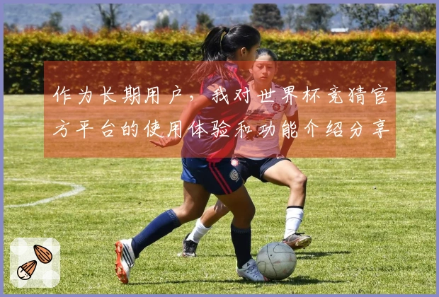 作为长期用户，我对世界杯竞猜官方平台的使用体验和功能介绍分享